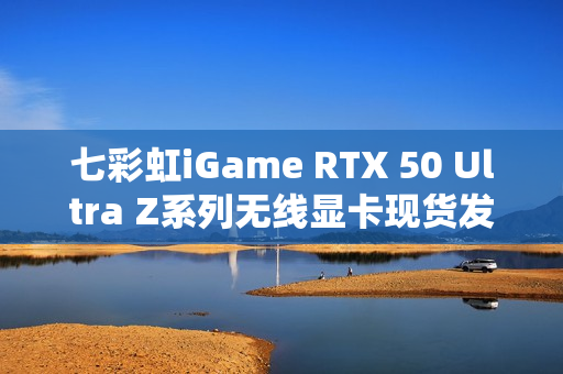 七彩虹iGame RTX 50 Ultra Z系列无线显卡现货发售通知