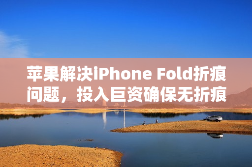 苹果解决iPhone Fold折痕问题,投入巨资确保无折痕问题 苹果解决iPhone Fold折痕问题,投入巨资确保无折痕问题