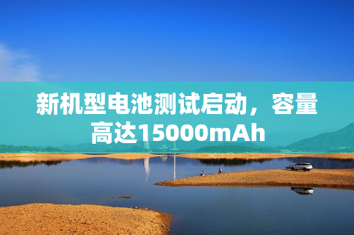 新机型电池测试启动，容量高达15000mAh