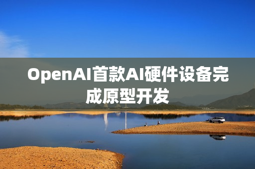 OpenAI首款AI硬件设备完成原型开发