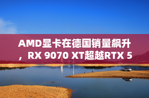 AMD显卡在德国销量飙升,RX 9070 XT超越RTX 50全系 AMD显卡在德国销量飙升,RX 9070 XT超越RTX 50全系