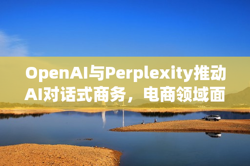 OpenAI与Perplexity推动AI对话式商务,电商领域面临重塑 OpenAI与Perplexity推动AI对话式商务,电商领域面临重塑