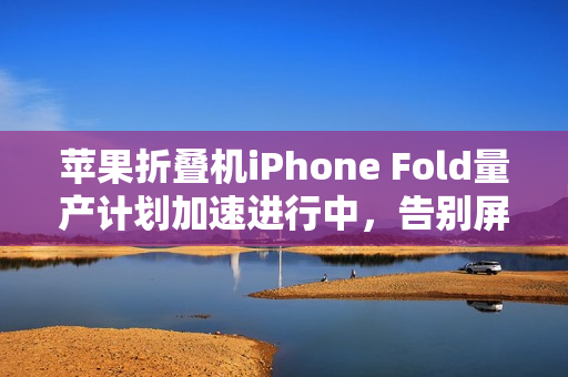 苹果折叠机iPhone Fold量产计划加速进行中，告别屏幕折痕的时代