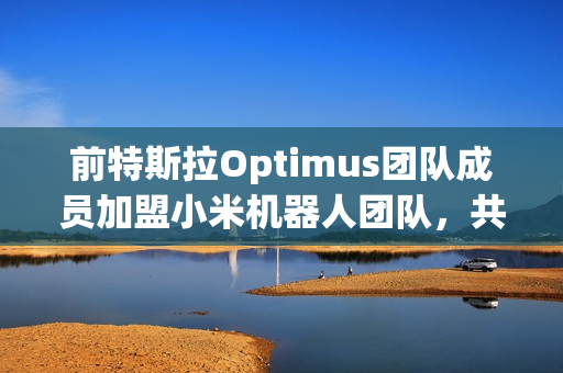 前特斯拉Optimus团队成员加盟小米机器人团队，共同研发智能机器人技术