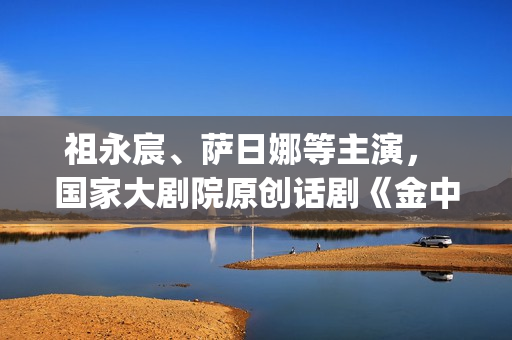 祖永宸、萨日娜等主演， 国家大剧院原创话剧《金中都》开启“北京建都三部曲”(祖永胜简介)