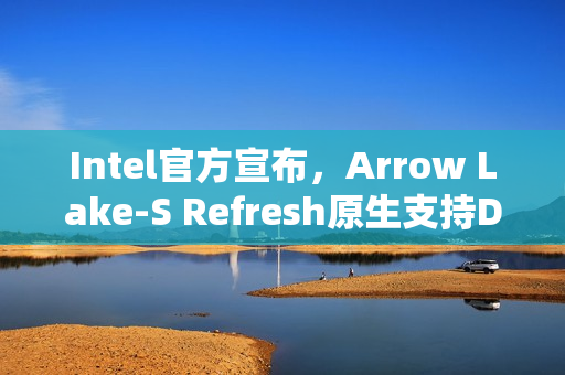 Intel官方宣布，Arrow Lake-S Refresh原生支持DDR5-7200内存技术