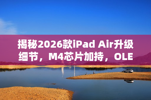揭秘2026款iPad Air升级细节，M4芯片加持，OLED屏缺席