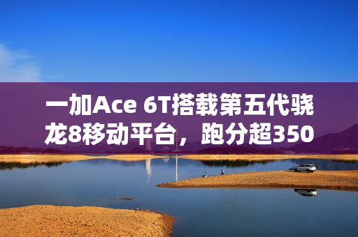 一加Ace 6T搭载第五代骁龙8移动平台，跑分超350万正式亮相