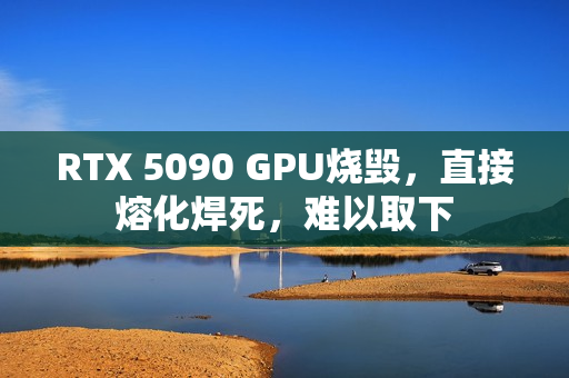 RTX 5090 GPU烧毁，直接熔化焊死，难以取下