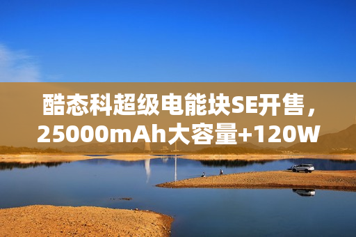酷态科超级电能块SE开售，25000mAh大容量+120W快充，仅售179元