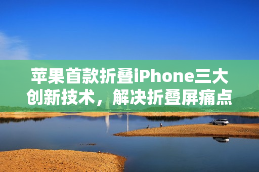 苹果首款折叠iPhone三大创新技术，解决折叠屏痛点亮相在即
