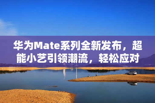华为Mate系列全新发布，超能小艺引领潮流，轻松应对各种需求