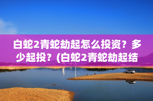 白蛇2青蛇劫起怎么投资？多少起投？(白蛇2青蛇劫起结局)