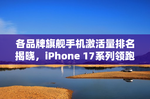 各品牌旗舰手机激活量排名揭晓，iPhone 17系列领跑榜首