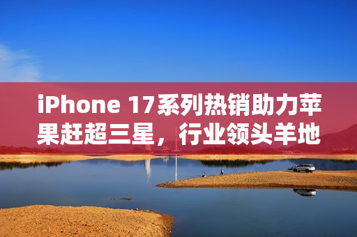 iPhone 17系列热销助力苹果赶超三星，行业领头羊地位或将更迭