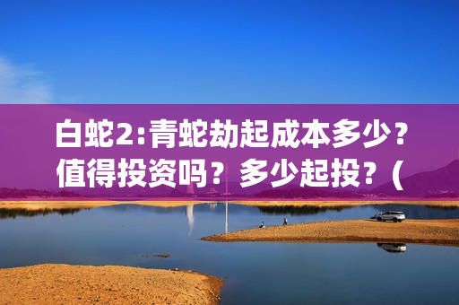 白蛇2:青蛇劫起成本多少？值得投资吗？多少起投？(白蛇2:青蛇劫起票房)