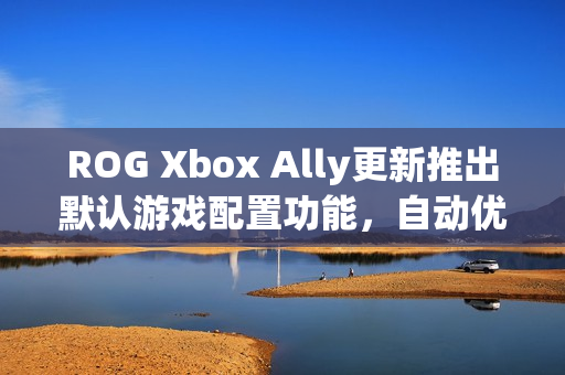 ROG Xbox Ally更新推出默认游戏配置功能，自动优化游戏体验