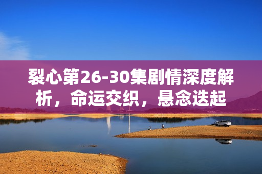 裂心第26-30集剧情深度解析，命运交织，悬念迭起