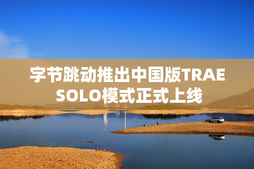 字节跳动推出中国版TRAE SOLO模式正式上线