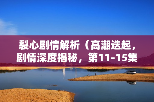 裂心剧情解析（高潮迭起，剧情深度揭秘，第11-15集）