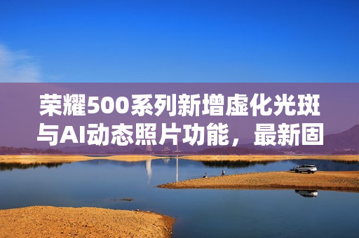 荣耀500系列新增虚化光斑与AI动态照片功能，最新固件推送来袭
