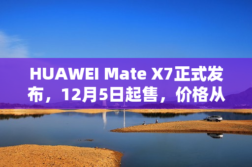 HUAWEI Mate X7正式发布，12月5日起售，价格从12999元起