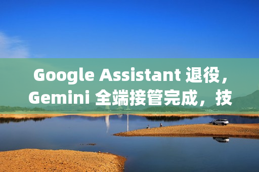 Google Assistant 退役，Gemini 全端接管完成，技术革新引领未来