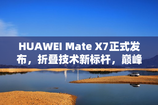 HUAWEI Mate X7正式发布，折叠技术新标杆，巅峰之上再突破