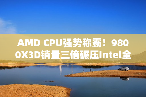 AMD CPU强势称霸！9800X3D销量三倍碾压Intel全系产品
