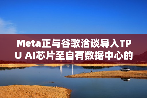 Meta正与谷歌洽谈导入TPU AI芯片至自有数据中心的消息传出