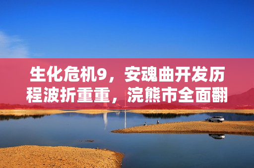 生化危机9,安魂曲开发历程波折重重,浣熊市全面翻新重磅来袭 生化危机9,安魂曲开发历程波折重重,浣熊市全面翻新重磅来袭