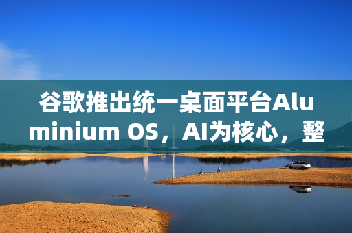 谷歌推出统一桌面平台Aluminium OS，AI为核心，整合Android与ChromeOS