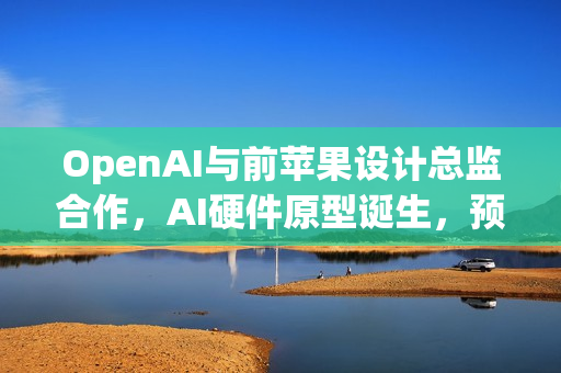 OpenAI与前苹果设计总监合作，AI硬件原型诞生，预计两年内投产