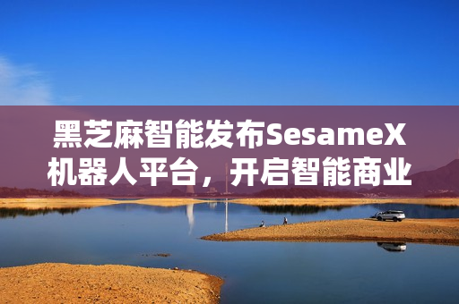 黑芝麻智能发布SesameX机器人平台，开启智能商业化新征程