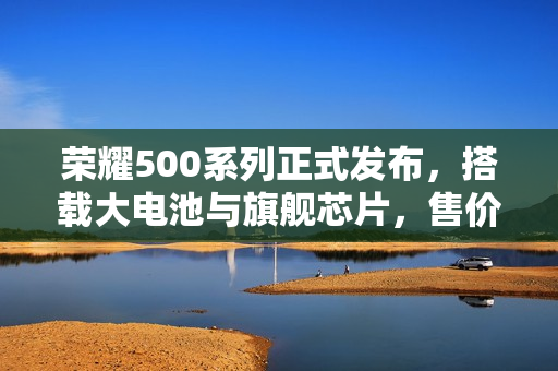 荣耀500系列正式发布，搭载大电池与旗舰芯片，售价亲民从2699元起售