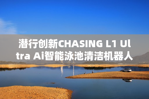 潜行创新CHASING L1 Ultra Ai智能泳池清洁机器人亮相巴塞罗那国际泳池展，双智能泳池技术引爆关注