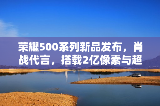 荣耀500系列新品发布，肖战代言，搭载2亿像素与超大电池！