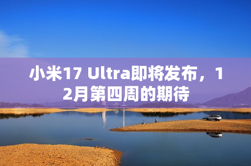 小米17 Ultra即将发布，12月第四周的期待