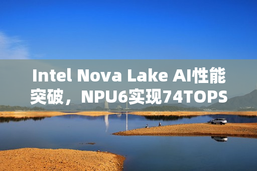 Intel Nova Lake AI性能突破，NPU6实现74TOPS的5倍飞跃