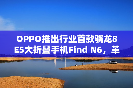 OPPO推出行业首款骁龙8E5大折叠手机Find N6，革新折叠屏技术！