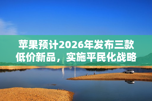 苹果预计2026年发布三款低价新品，实施平民化战略