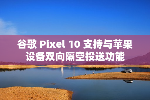 谷歌 Pixel 10 支持与苹果设备双向隔空投送功能