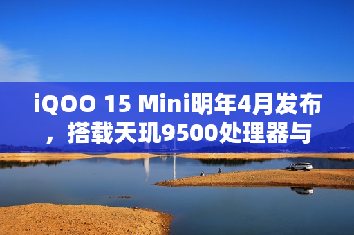 iQOO 15 Mini明年4月发布，搭载天玑9500处理器与7K电池，性能升级重磅来袭