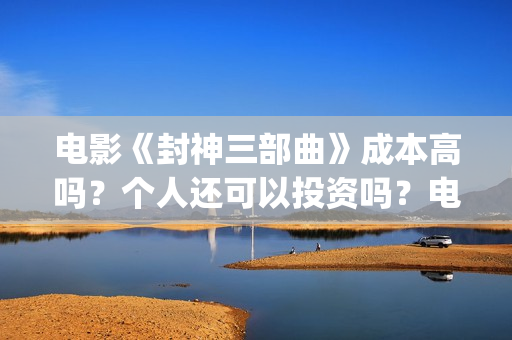 电影《封神三部曲》成本高吗？个人还可以投资吗？电影投资靠谱吗？(《封神三部曲》)