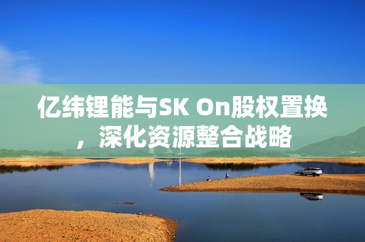 亿纬锂能与SK On股权置换，深化资源整合战略