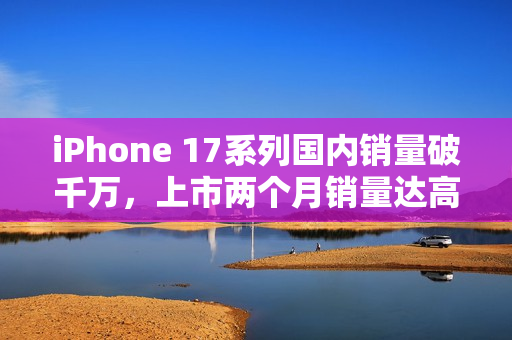iPhone 17系列国内销量破千万，上市两个月销量达高峰
