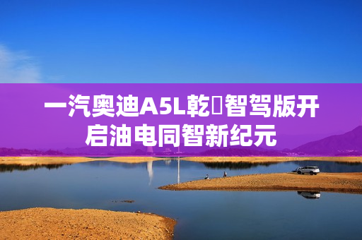一汽奥迪A5L乾崑智驾版开启油电同智新纪元