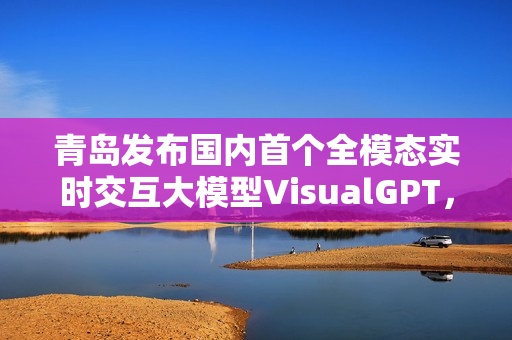 青岛发布国内首个全模态实时交互大模型VisualGPT,引领人工智能交互新纪元 青岛发布国内首个全模态实时交互大模型VisualGPT,引领人工智能交互新纪元
