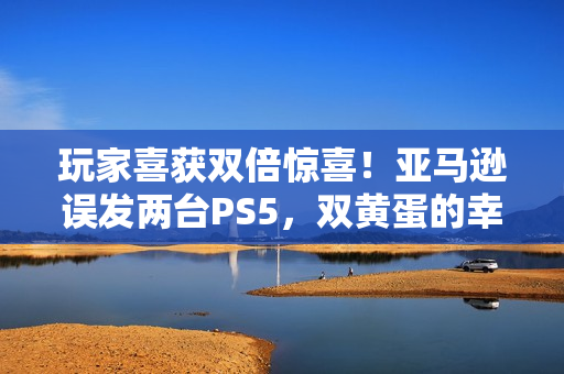 玩家喜获双倍惊喜！亚马逊误发两台PS5，双黄蛋的幸运时刻分享
