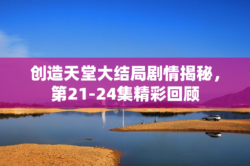 创造天堂大结局剧情揭秘，第21-24集精彩回顾